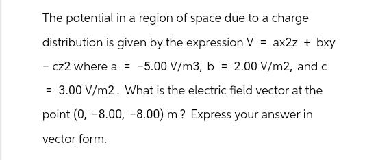 The potential in a region of space due to a charge
distribution is given by the expression V = ax2z+ bxy
- cz2 where a = -5.00 V/m3, b = 2.00 V/m2, and c
= 3.00 V/m2. What is the electric field vector at the
point (0, -8.00, -8.00) m? Express your answer in
vector form.