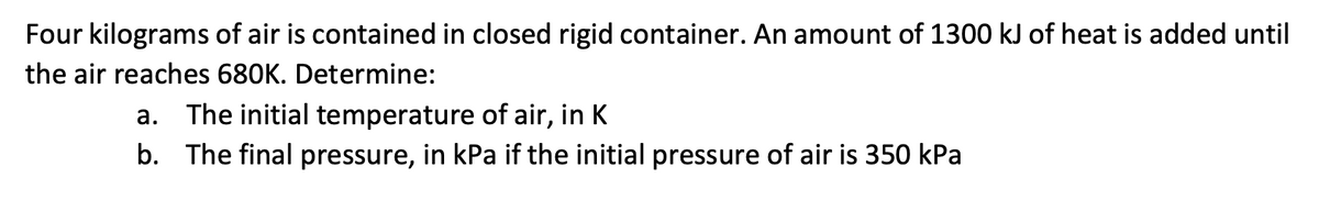 Four kilograms of air is contained in closed rigid container. An amount of 1300 kJ of heat is added until
the air reaches 680K. Determine:
a. The initial temperature of air, in K
b. The final pressure, in kPa if the initial pressure of air is 350 kPa