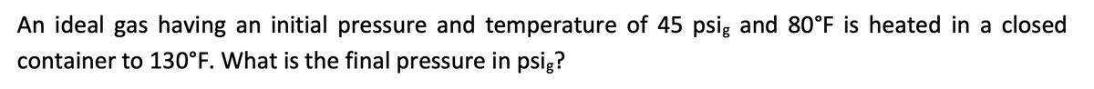 An ideal gas having an initial pressure and temperature of 45 psig and 80°F is heated in a closed
container to 130°F. What is the final pressure in psig?