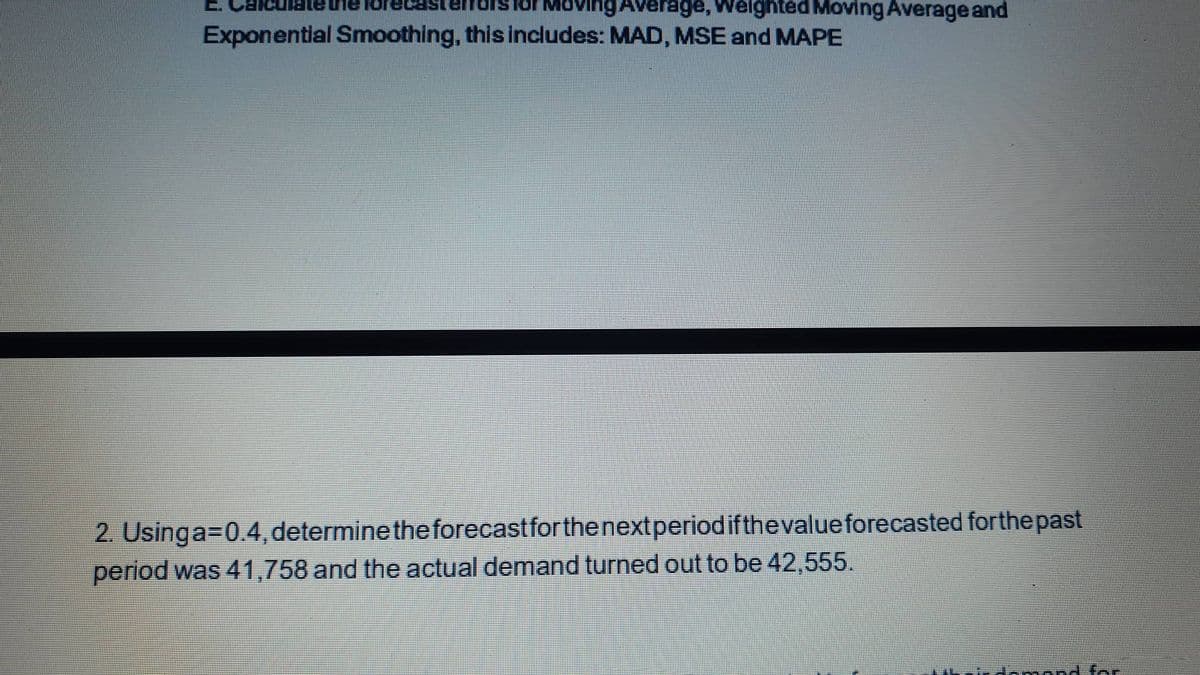 E.
loving Average, Welghted Moving Average and
Exponential Smoothing, this includes: MAD, MSE and MAPE
2. Usinga=0.4, determinetheforecastforthenextperiodifthevalue forecasted forthe past
period was 41,758 and the actual demand turned out to be 42,555.
mond fr

