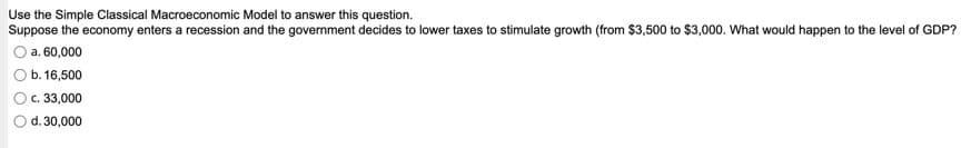 Use the Simple Classical Macroeconomic Model to answer this question.
Suppose the economy enters a recession and the government decides to lower taxes to stimulate growth (from $3,500 to $3,000. What would happen to the level of GDP?
a. 60,000
b. 16,500
c. 33,000
O d. 30,000