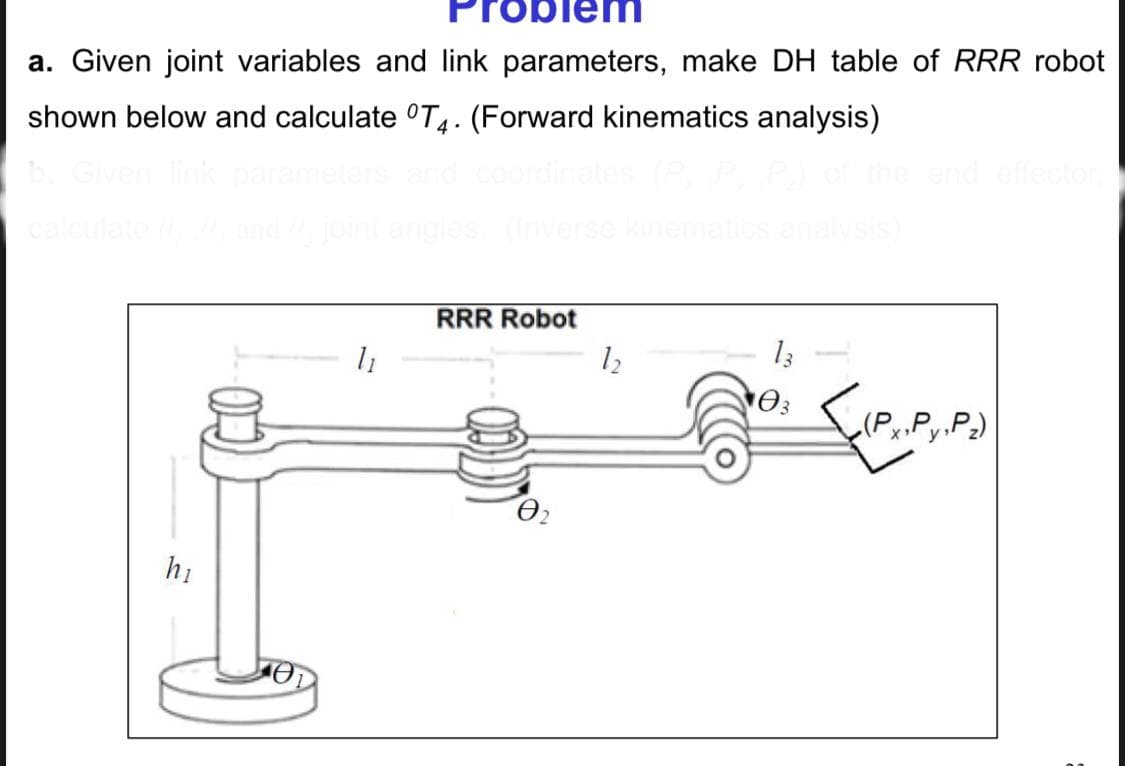 Problem
a. Given joint variables and link parameters, make DH table of RRR robot
shown below and calculate T4. (Forward kinematics analysis)
b. Given link parameters and coordinates (P
calculate 0, 0, and joint angles. (Inverse kinematics analysis)
hi
1₁
RRR Robot
Ꮎ
12
03
{(P₁.P₁.P.)