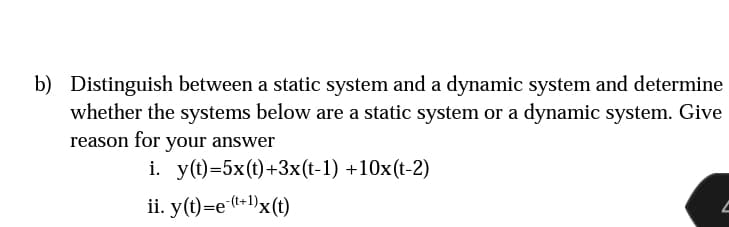 b) Distinguish between a static system and a dynamic system and determine
whether the systems below are a static system or a dynamic system. Give
reason for your answer
i. y(t)=5x(t)+3x(t-1) +10x(t-2)
ii. y(t)=e-(t+¹)x(t)