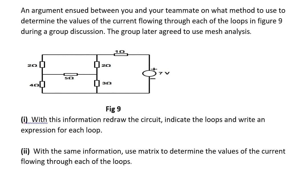 An argument ensued between you and your teammate on what method to use to
determine the values of the current flowing through each of the loops in figure 9
during a group discussion. The group later agreed to use mesh analysis.
292
522
2022
||3-2
Fig 9
(i) With this information redraw the circuit, indicate the loops and write an
expression for each loop.
(ii) With the same information, use matrix to determine the values of the current
flowing through each of the loops.