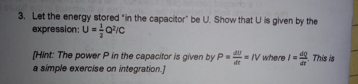 3. Let the energy stored "in the capacitor" be U. Show that U is given by the
expression: U =Q2/c
[Hint: The power P in the capacitor is given byP =
a simple exercise on integration.]
dU
dQ
= IV where I =
dt
This is
dt
