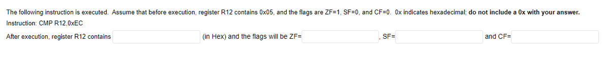 The following instruction is executed. Assume that before execution, register R12 contains 0x05, and the flags are ZF=1, SF=0, and CF=0. Ox indicates hexadecimal; do not include a Ox with your answer.
Instruction: CMP R12,0XEC
After execution, register R12 contains
(in Hex) and the flags will be ZF=
SF=
and CF=
