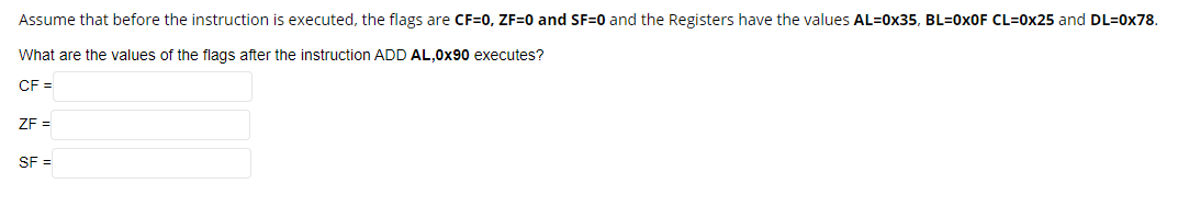 Assume that before the instruction is executed, the flags are CF=0, ZF=0 and SF=0 and the Registers have the values AL=0x35, BL=0XOF CL=0x25 and DL=0x78.
What are the values of the flags after the instruction ADD AL,0x90 executes?
CF =
ZF =
SF =
