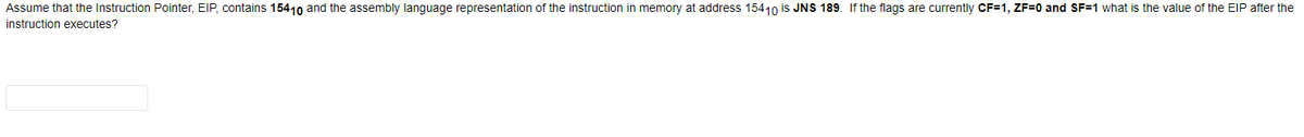 Assume that the Instruction Pointer, EIP, contains 15410 and the assembly language representation of the instruction in memory at address 15410 is JNS 189. If the flags are currently CF=1, ZF=0 and SF=1 what is the value of the EIP after the
instruction executes?
