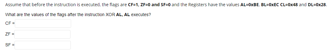 Assume that before the instruction is executed, the flags are CF=1, ZF=0 and SF=0 and the Registers have the values AL=0XBE, BL=0XEC CL=0x48 and DL=0x28.
What are the values of the flags after the instruction XOR AL, AL executes?
CF =
ZF =
SF =
