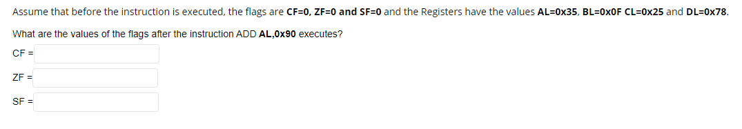 Assume that before the instruction is executed, the flags are CF=0, ZF=0 and SF=0 and the Registers have the values AL=0x35, BL=0XOF CL=0x25 and DL=0x78.
What are the values of the flags after the instruction ADD AL,0x90 executes?
CF =
ZE =
SF =
