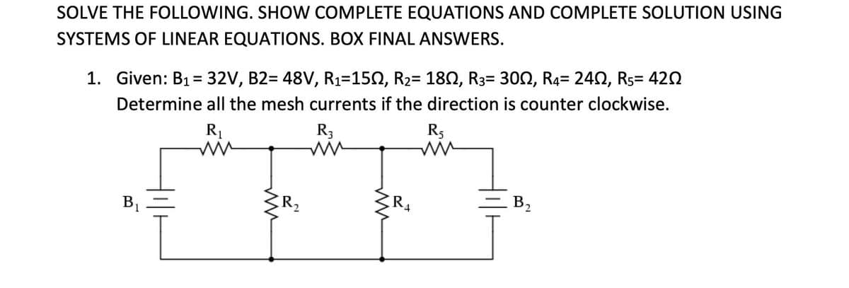 SOLVE THE FOLLOWING. SHOW COMPLETE EQUATIONS AND COMPLETE SOLUTION USING
SYSTEMS OF LINEAR EQUATIONS. BOX FINAL ANSWERS.
1. Given: B1= 32V, B2= 48V, R1=150, R2= 180, R3= 300, R4= 240, R5= 420
%3D
Determine all the mesh currents if the direction is counter clockwise.
R1
R3
R5
B2
R2
4
B1
