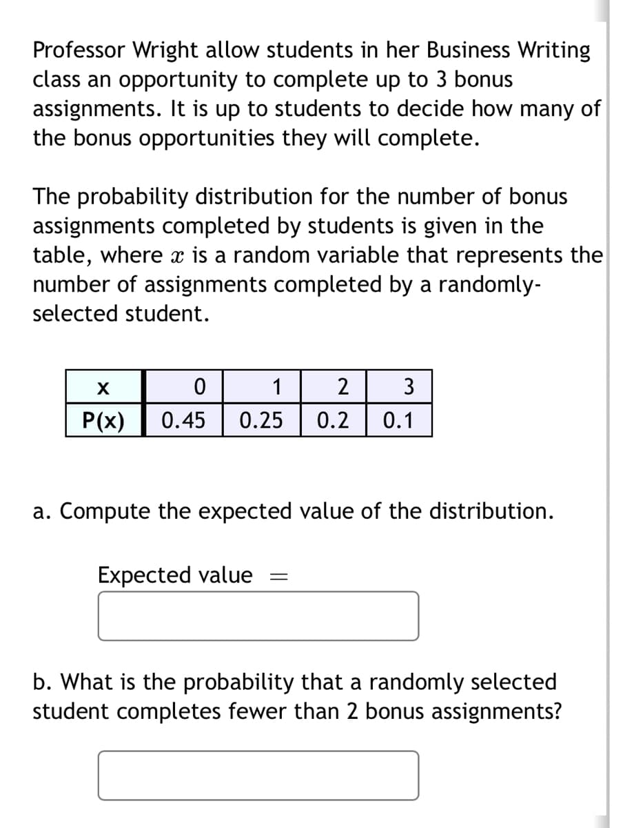 Professor Wright allow students in her Business Writing
class an opportunity to complete up to 3 bonus
assignments. It is up to students to decide how many of
the bonus opportunities they will complete.
The probability distribution for the number of bonus
assignments completed by students is given in the
table, where x is a random variable that represents the
number of assignments completed by a randomly-
selected student.
X
0
P(x) 0.45
1
2
3
0.25 0.2 0.1
a. Compute the expected value of the distribution.
Expected value
=
b. What is the probability that a randomly selected
student completes fewer than 2 bonus assignments?