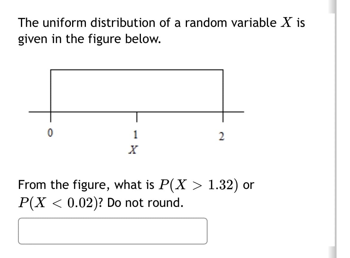 The uniform distribution of a random variable X is
given in the figure below.
0
1
2
From the figure, what is P(X> 1.32) or
P(X < 0.02)? Do not round.