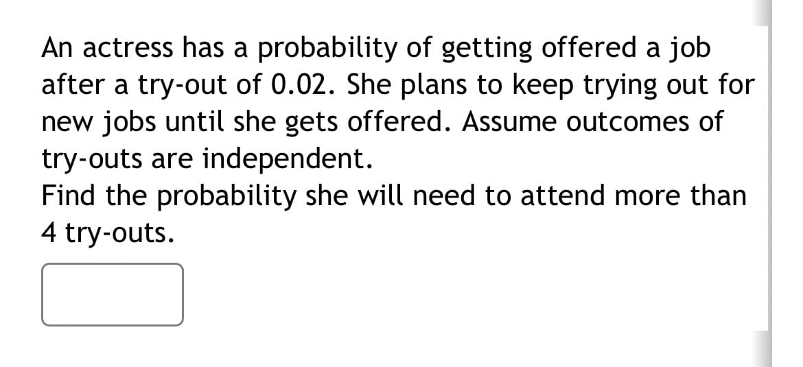 An actress has a probability of getting offered a job
after a try-out of 0.02. She plans to keep trying out for
new jobs until she gets offered. Assume outcomes of
try-outs are independent.
Find the probability she will need to attend more than
4 try-outs.