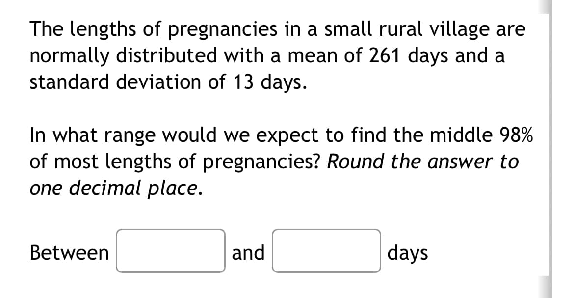 The lengths of pregnancies in a small rural village are
normally distributed with a mean of 261 days and a
standard deviation of 13 days.
In what range would we expect to find the middle 98%
of most lengths of pregnancies? Round the answer to
one decimal place.
Between
and
days