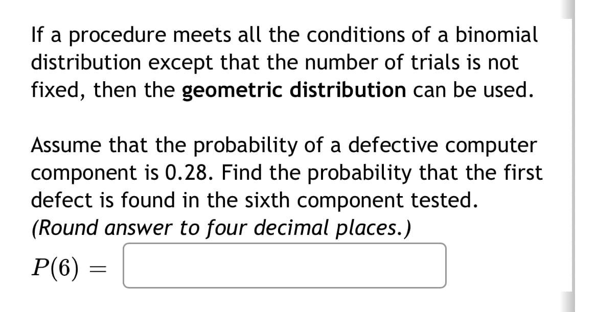 If a procedure meets all the conditions of a binomial
distribution except that the number of trials is not
fixed, then the geometric distribution can be used.
Assume that the probability of a defective computer
component is 0.28. Find the probability that the first
defect is found in the sixth component tested.
(Round answer to four decimal places.)
P(6)
=