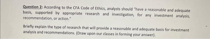 Question 2: According to the CFA Code of Ethics, analysts should "have a reasonable and adequate
basis, supported by appropriate research and investigation, for any investment analysis,
recommendation, or action."
Briefly explain the type of research that will provide a reasonable and adequate basis for investment
analysis and recommendations. (Draw upon our classes in forming your answer).