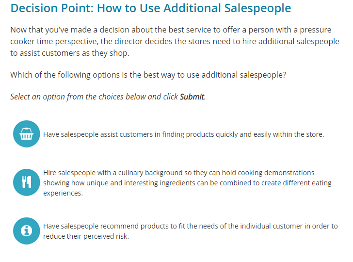 Decision Point: How to Use Additional Salespeople
Now that you've made a decision about the best service to offer a person with a pressure
cooker time perspective, the director decides the stores need to hire additional salespeople
to assist customers as they shop.
Which of the following options is the best way to use additional salespeople?
Select an option from the choices below and click Submit.
1117
Have salespeople assist customers in finding products quickly and easily within the store.
YA
Hire salespeople with a culinary background so they can hold cooking demonstrations
showing how unique and interesting ingredients can be combined to create different eating
experiences.
Have salespeople recommend products to fit the needs of the individual customer in order to
reduce their perceived risk.