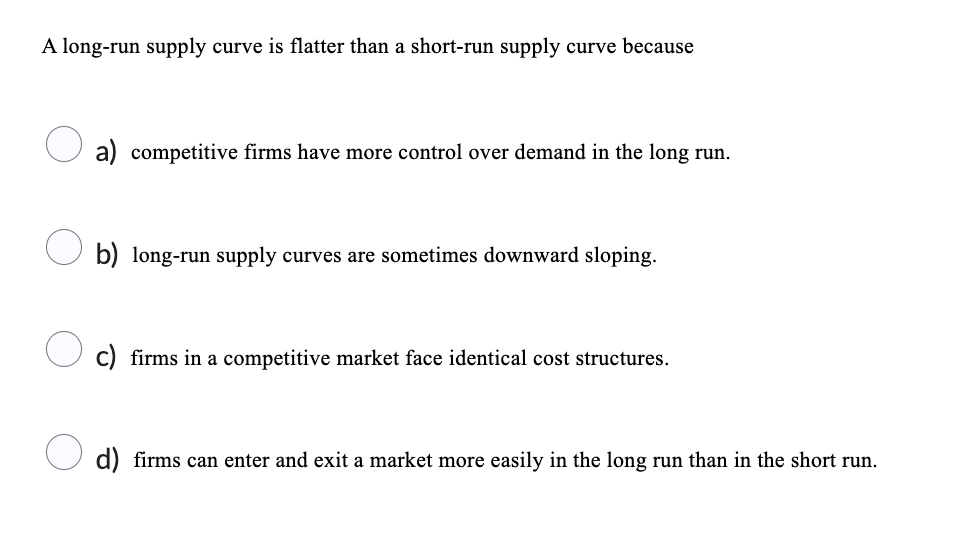 A long-run supply curve is flatter than a short-run supply curve because
a) competitive firms have more control over demand in the long run.
b) long-run supply curves are sometimes downward sloping.
c) firms in a competitive market face identical cost structures.
d) firms can enter and exit a market more easily in the long run than in the short run.