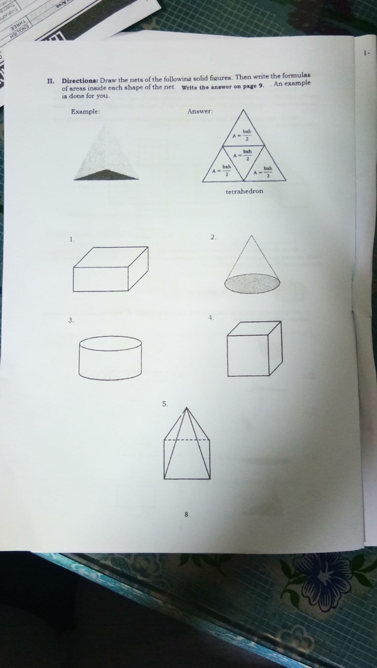Area
Theme
Evaluatic
THREE
II. Directions: Draw the nets of the following solid figures. Then write the formulas
of areas inside each shape of the net. Write the answer on page 9.
ENGLISH
An example
Answer:
is done for you.
bxh
A
Example:
2
bxh
A%3D
2
bxh
bxh
2
tetrahedron
2.
1.
4.
3.
8
5.
