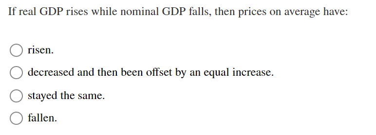 If real GDP rises while nominal GDP falls, then prices on average have:
risen.
decreased and then been offset by an equal increase.
stayed the same.
fallen.
