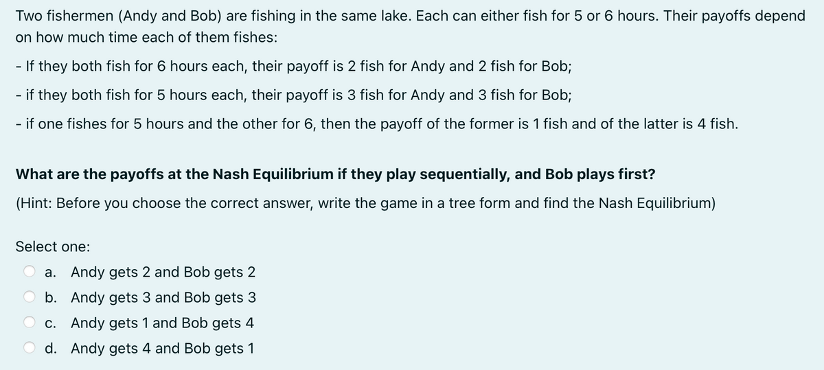 Two fishermen (Andy and Bob) are fishing in the same lake. Each can either fish for 5 or 6 hours. Their payoffs depend
on how much time each of them fishes:
- If they both fish for 6 hours each, their payoff is 2 fish for Andy and 2 fish for Bob;
- if they both fish for 5 hours each, their payoff is 3 fish for Andy and 3 fish for Bob;
- if one fishes for 5 hours and the other for 6, then the payoff of the former is 1 fish and of the latter is 4 fish.
What are the payoffs at the Nash Equilibrium if they play sequentially, and Bob plays first?
(Hint: Before you choose the correct answer, write the game in a tree form and find the Nash Equilibrium)
Select one:
a. Andy gets 2 and Bob gets 2
b. Andy gets 3 and Bob gets 3
c. Andy gets 1 and Bob gets 4
d. Andy gets 4 and Bob gets 1