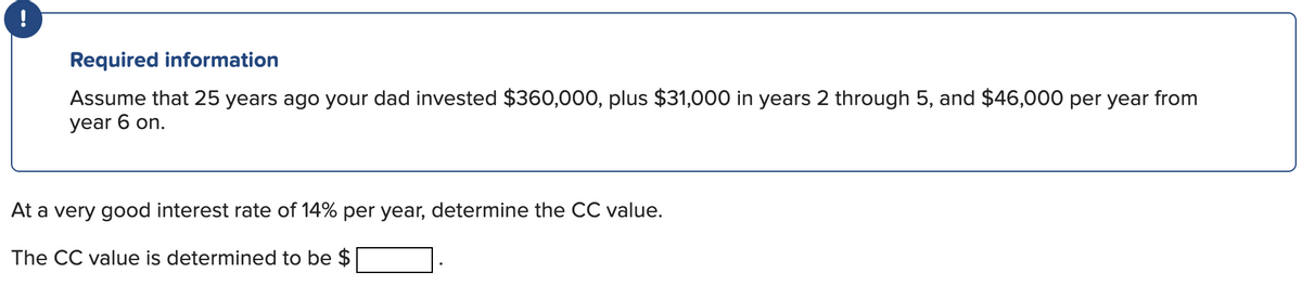 !
Required information
Assume that 25 years ago your dad invested $360,000, plus $31,000 in years 2 through 5, and $46,000 per year from
year 6 on.
At a very good interest rate of 14% per year, determine the CC value.
The CC value is determined to be $