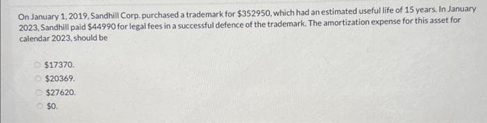 On January 1, 2019, Sandhill Corp. purchased a trademark for $352950, which had an estimated useful life of 15 years. In January
2023, Sandhill paid $44990 for legal fees in a successful defence of the trademark. The amortization expense for this asset for
calendar 2023, should be
$17370.
$20369.
Ⓒ$27620.
O $0.