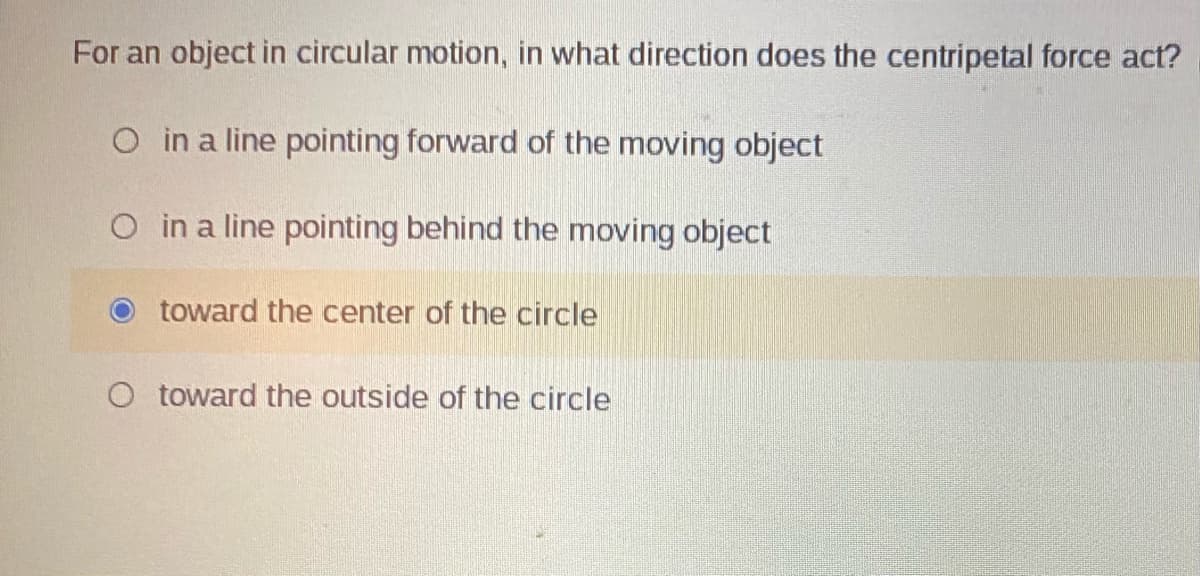 For an object in circular motion, in what direction does the centripetal force act?
O in a line pointing forward of the moving object
O in a line pointing behind the moving object
toward the center of the circle
O toward the outside of the circle
