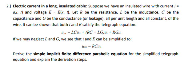 2.) Electric current in a long, insulated cable: Suppose we have an insulated wire with current i =
i(x, t) and voltage E = E(x, t). Let R be the resistance, L be the inductance, C be the
capacitance and G be the conductance (or leakage), all per unit length and all constant, of the
wire. It can be shown that both i and E satisfy the telegraph equation:
Ux = LCu + (RC + LG)u, + RGu.
If we may neglect L and G, we see that i and E can be simplified to:
Ux = RCu,
Derive the simple implicit finite difference parabolic equation for the simplified telegraph
equation and explain the derivation steps.
