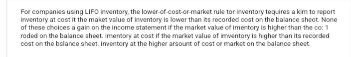 For companies using LIFO inventory, the lower-of-cost-or-market rule tor inventory tequires a kim to report
inventory at cost it the maket value of inventory is lower than its recorded cost on the balance sheot. None
of these choices a gain on the income statement if the market value of imentory is higher than the co: 1
roded on the balance sheet. imentory at cost if the market value of imventory is higher than its recorded
cost on the balance sheet. inventory at the higher arsount of cost or market on the balance sheet.