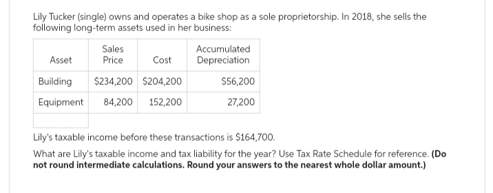 Lily Tucker (single) owns and operates a bike shop as a sole proprietorship. In 2018, she sells the
following long-term assets used in her business:
Sales
Asset
Price
Cost
Building
$234,200 $204,200
Equipment 84,200 152,200
Accumulated
Depreciation
$56,200
27,200
Lily's taxable income before these transactions is $164,700.
What are Lily's taxable income and tax liability for the year? Use Tax Rate Schedule for reference. (Do
not round intermediate calculations. Round your answers to the nearest whole dollar amount.)