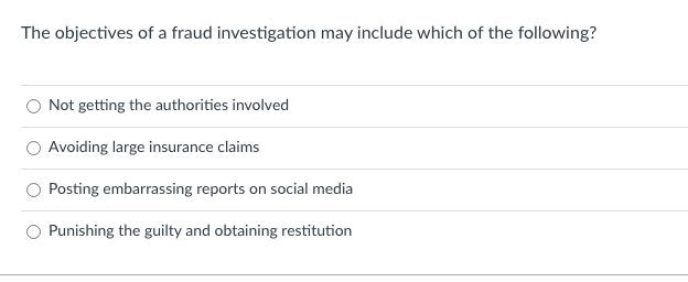 The objectives of a fraud investigation may include which of the following?
Not getting the authorities involved
Avoiding large insurance claims
Posting embarrassing reports on social media
Punishing the guilty and obtaining restitution