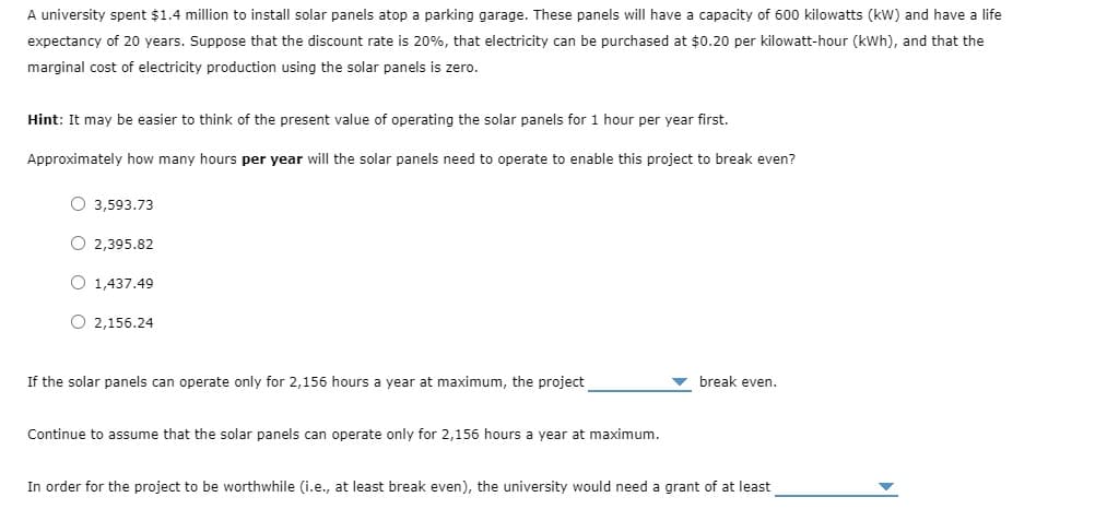 A university spent $1.4 million to install solar panels atop a parking garage. These panels will have a capacity of 600 kilowatts (kW) and have a life
expectancy of 20 years. Suppose that the discount rate is 20%, that electricity can be purchased at $0.20 per kilowatt-hour (kWh), and that the
marginal cost of electricity production using the solar panels is zero.
Hint: It may be easier to think of the present value of operating the solar panels for 1 hour per year first.
Approximately how many hours per year will the solar panels need to operate to enable this project to break even?
O3,593.73
O2,395.82
O 1,437.49
2,156.24
If the solar panels can operate only for 2,156 hours a year at maximum, the project
Continue to assume that the solar panels can operate only for 2,156 hours a year at maximum.
break even.
In order for the project to be worthwhile (i.e., at least break even), the university would need a grant of at least