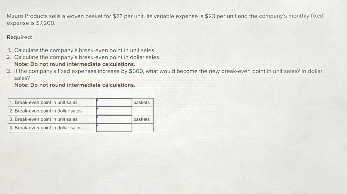 Mauro Products sells a woven basket for $27 per unit. Its variable expense is $23 per unit and the company's monthly fixed
expense is $7,200.
Required:
1. Calculate the company's break-even point in unit sales.
2. Calculate the company's break-even point in dollar sales.
Note: Do not round intermediate calculations.
3. If the company's fixed expenses increase by $600, what would become the new break-even point in unit sales? In dollar
sales?
Note: Do not round intermediate calculations.
1. Break-even point in unit sales
2. Break-even point in dollar sales
3. Break-even point in unit sales
3. Break-even point in dollar sales
baskets
baskets
