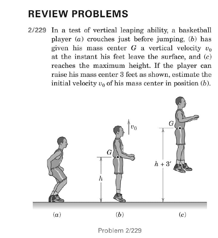 REVIEW PROBLEMS
2/229 In a test of vertical leaping ability, a basketball
player (a) crouches just before jumping, (b) has
given his mass center G a vertical velocity vo
at the instant his feet leave the surface, and (c)
reaches the maximum height. If the player can
raise his mass center 3 feet as shown, estimate the
initial velocity vo of his mass center in position (b).
VO
(a)
h
G
(b)
Problem 2/229
h+3'
(c)