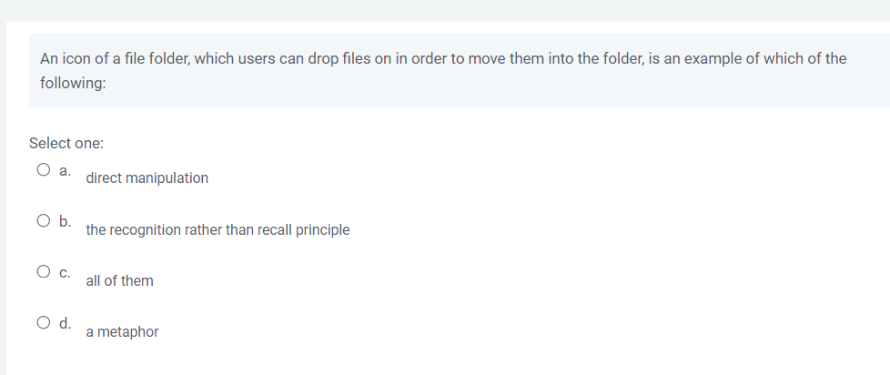 An icon of a file folder, which users can drop files on in order to move them into the folder, is an example of which of the
following:
Select one:
O a. direct manipulation
O b.
the recognition rather than recall principle
O c.
all of them
O d.
a metaphor