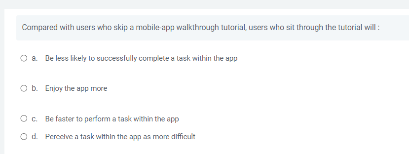 Compared with users who skip a mobile-app walkthrough tutorial, users who sit through the tutorial will :
a. Be less likely to successfully complete a task within the app
O b. Enjoy the app more
O c.
Be faster to perform a task within the app
O d. Perceive a task within the app as more difficult