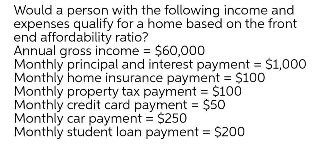 Would a person with the following income and
expenses qualify for a home based on the front
end affordability ratio?
Annual gross income = $60,000
Monthly principal and interest payment = $1,000
Monthly home insurance payment = $100
Monthly property tax payment = $100
Monthly credit card payment = $50
Monthly car payment = $250
Monthly student loan payment = $200
