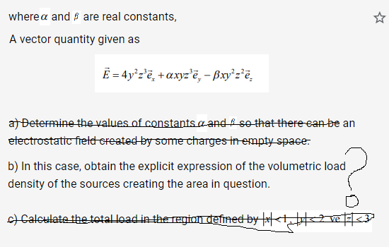wherea and are real constants,
A vector quantity given as
Ē= 4y²z³ē+axyz'e, - Bxy²z²e
a) Determine the values of constants and so that there can be an
electrostatic field created by some charges in empty space.
b) In this case, obtain the explicit expression of the volumetric load
density of the sources creating the area in question.
?
c) Calculate the total load in the region defined by |x|<1, |v|< 2 ve |=| <3ª