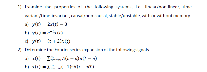 1) Examine the properties of the following systems, i.e. linear/non-linear, time-
variant/time-invariant, causal/non-causal, stable/unstable, with or without memory.
a) y(t) = 2x(t) – 3
b) y(t) = etx(t)
c) y(t) = (t + 2)x(t)
2) Determine the Fourier series expansion of the following signals.
a) x(t) ==-∞ A(t− n)u(t − n)
4n=-00
b) x(t) = Σ--∞ (-1)¹8(t - nT)