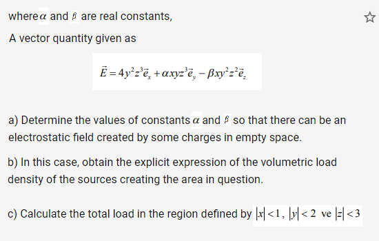 wherea and are real constants,
A vector quantity given as
Ē= 4y²z³ē+axyz'e, - Bxy²z²e
a) Determine the values of constants a and so that there can be an
electrostatic field created by some charges in empty space.
b) In this case, obtain the explicit expression of the volumetric load
density of the sources creating the area in question.
c) Calculate the total load in the region defined by x<1, y<2 ve |z|<3