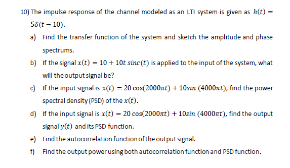 10) The impulse response of the channel modeled as an LTI system is given as h(t) =
58 (t-10).
a) Find the transfer function of the system and sketch the amplitude and phase
spectrums.
b) If the signal x (t) = 10 + 10t sinc (t) is applied to the input of the system, what
will the output signal be?
c) If the input signal is x(t) = 20 cos(2000nt) + 10sin (4000πt), find the power
spectral density (PSD) of the x(t).
d) If the input signal is x(t) = 20 cos(2000nt) + 10sin (4000nt), find the output
signal y(t) and its PSD function.
e) Find the autocorrelation function of the output signal.
f) Find the output power using both autocorrelation function and PSD function.