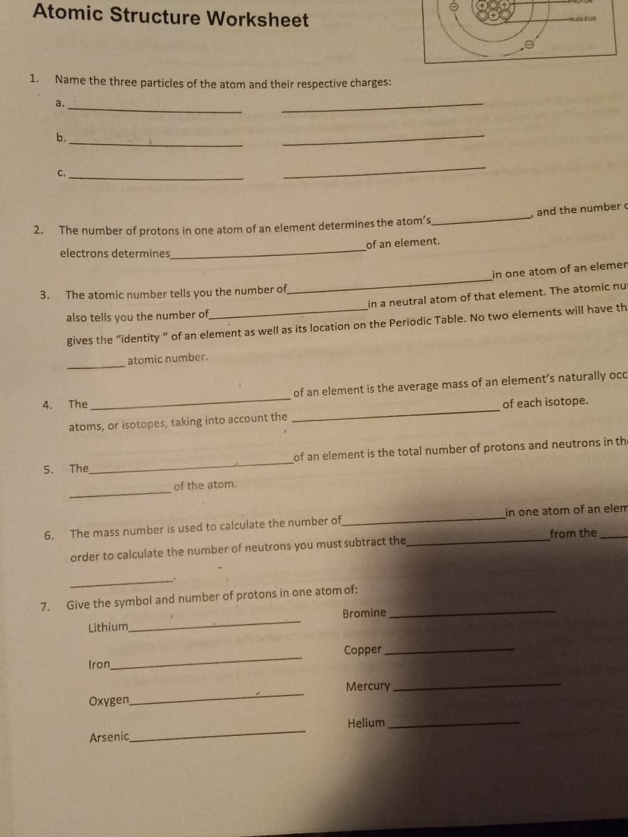 Atomic Structure Worksheet
1.
Name the three particles of the atom and their respective charges:
a.
b.
and the number c
2.
The number of protons in one atom of an element determines the atom's
electrons determines
of an element.
in one atom of an elemer
3.
The atomic number tells you the number of
in a neutral atom of that element. The atomic nu
also tells you the number of
gives the "identity" of an element as well as its location on the Periodic Table. No two elements will have th
atomic number.
The
of an element is the average mass of an element's naturally occ
of each isotope.
atoms, or isotopes, taking into account the
of an element is the total number of protons and neutrons in the
5.
The
of the atom.
in one atom of an elem
6.
The mass number is used to calculate the number of
order to calculate the number of neutrons you must subtract the
from the
7.
Give the symbol and number of protons in one atom of:
Bromine
Lithium
Copper
Iron_
Mercury
Oxygen_
Helium
Arsenic
4.