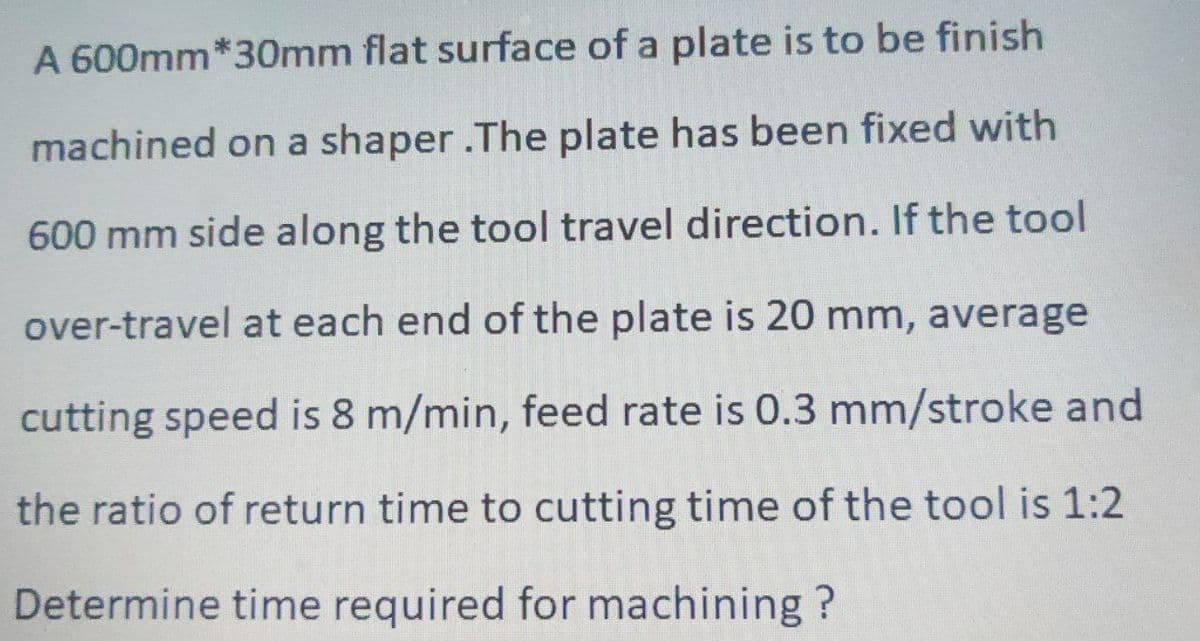 A 600mm*30mm flat surface of a plate is to be finish
machined on a shaper .The plate has been fixed with
600 mm side along the tool travel direction. If the tool
over-travel at each end of the plate is 20 mm, average
cutting speed is 8 m/min, feed rate is 0.3 mm/stroke and
the ratio of return time to cutting time of the tool is 1:2
Determine time required for machining?