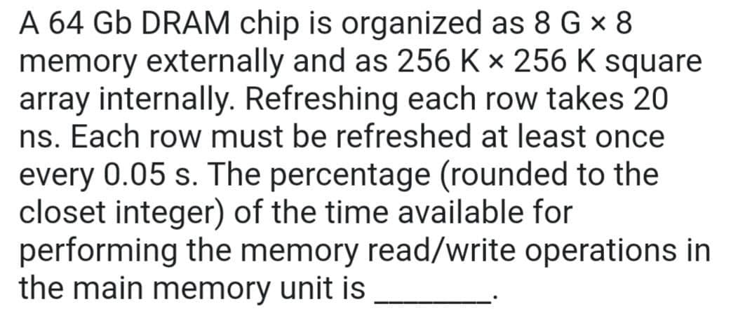 A 64 Gb DRAM chip is organized as 8 G × 8
memory externally and as 256 K × 256 K square
array internally. Refreshing each row takes 20
ns. Each row must be refreshed at least once
every 0.05 s. The percentage (rounded to the
closet integer) of the time available for
performing the memory read/write operations in
the main memory unit is
