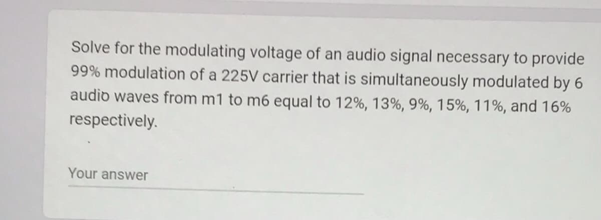 Solve for the modulating voltage of an audio signal necessary to provide
99% modulation of a 225V carrier that is simultaneously modulated by 6
audio waves from m1 to m6 equal to 12%, 13%, 9%, 15%, 11%, and 16%
respectively.
Your answer
