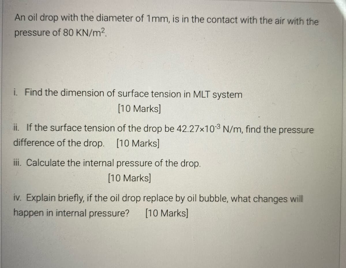 An oil drop with the diameter of 1mm, is in the contact with the air with the
pressure of 80 KN/m2.
i. Find the dimension of surface tension in MLT system
[10 Marks]
ii. If the surface tension of the drop be 42.27x10 N/m, find the pressure
difference of the drop. [10 Marks]
iii. Calculate the internal pressure of the drop.
[10 Marks]
iv. Explain briefly, if the oil drop replace by oil bubble, what changes will
happen in internal pressure?
[10 Marks]
