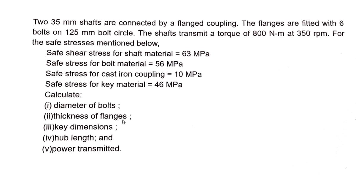 Two 35 mm shafts are connected by a flanged coupling. The flanges are fitted with 6
bolts on 125 mm bolt circle. The shafts transmit a torque of 800 N-m at 350 rpm. For
the safe stresses mentioned below,
Safe shear stress for shaft material = 63 MPa
Safe stress for bolt material = 56 MPa
Safe stress for cast iron coupling = 10 MPa
%3D
Safe stress for key material = 46 MPa
Calculate:
(i) diameter of bolts ;
(ii)thickness of flanges ;
(iii)key dimensions ;
(iv)hub length; and
(V)power transmitted.
