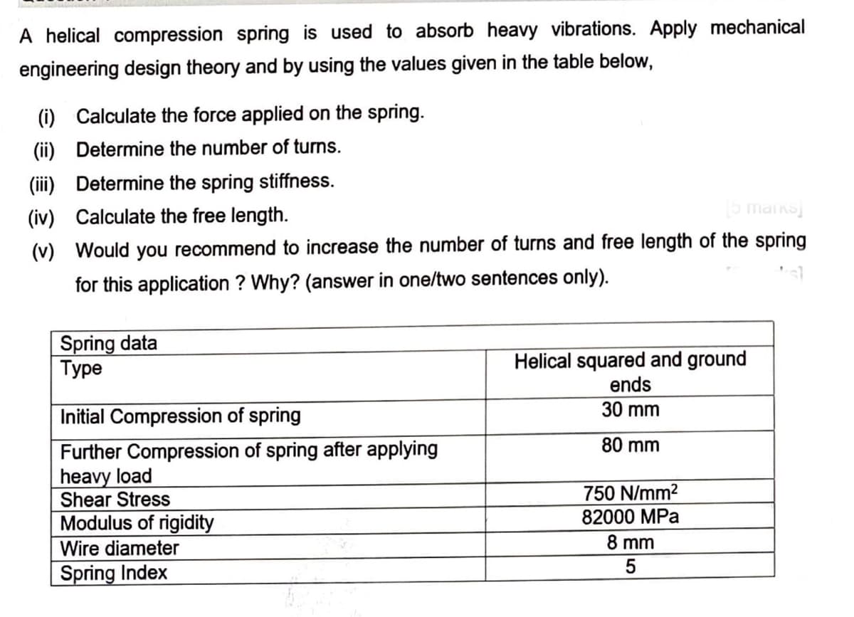 A helical compression spring is used to absorb heavy vibrations. Apply mechanical
engineering design theory and by using the values given in the table below,
(i) Calculate the force applied on the spring.
(ii) Determine the number of turns.
(iii) Determine the spring stiffness.
(iv) Calculate the free length.
5 maiks
(v) Would you recommend to increase the number of turns and free length of the spring
for this application ? Why? (answer in one/two sentences only).
Spring data
Туре
Helical squared and ground
ends
Initial Compression of spring
30 mm
80 mm
Further Compression of spring after applying
heavy load
Shear Stress
Modulus of rigidity
750 N/mm2
82000 MPa
Wire diameter
8 mm
Spring Index
